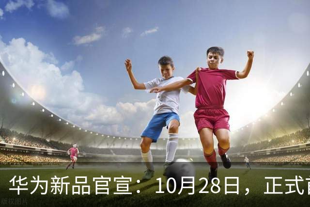 华为新品官宣：10月28日，正式首销！